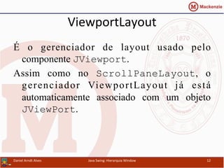 ViewportLayout	
  	
  
É o gerenciador de layout usado pelo
componente JViewport.
Assim como no ScrollPaneLayout, o
gerenciador ViewportLayout já está
automaticamente associado com um objeto
JViewPort.
Daniel	
  Arndt	
  Alves	
   Java	
  Swing:	
  Hierarquia	
  Window	
   12	
  
 