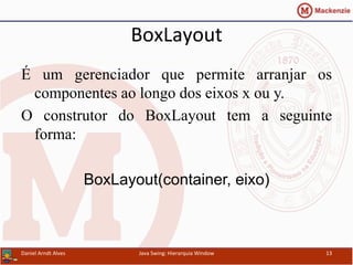 BoxLayout	
  	
  
É um gerenciador que permite arranjar os
componentes ao longo dos eixos x ou y.
O construtor do BoxLayout tem a seguinte
forma:
BoxLayout(container, eixo)
Daniel	
  Arndt	
  Alves	
   Java	
  Swing:	
  Hierarquia	
  Window	
   13	
  
 