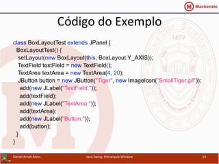 Código	
  do	
  Exemplo	
  	
  
class BoxLayoutTest extends JPanel {
BoxLayoutTest() {
setLayout(new BoxLayout(this, BoxLayout.Y_AXIS));
TextField textField = new TextField();
TextArea textArea = new TextArea(4, 20);
JButton button = new JButton("Tiger", new ImageIcon("SmallTiger.gif"));
add(new JLabel("TextField:"));
add(textField);
add(new JLabel("TextArea:"));
add(textArea);
add(new JLabel("Button:"));
add(button);
}
}	
  
Daniel	
  Arndt	
  Alves	
   Java	
  Swing:	
  Hierarquia	
  Window	
   14	
  
 