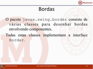 Bordas	
  	
  
O pacote javax.swing.border consiste de
várias classes para desenhar bordas
envolvendo componentes.
Todas estas classes implementam a interface
Border.
Daniel	
  Arndt	
  Alves	
   Java	
  Swing:	
  Hierarquia	
  Window	
   16	
  
 