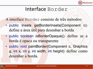 Interface	
  Border
A interface Border consiste de três métodos:
•  public Insets getBorderInsets(Component c):
define a área útil para desenhar a borda
•  public boolean isBorderOpaque(): define se a
borda é opaca ou transparente
•  public void paintBorder(Component c, Graphics
g, int x, int y, int width, int height): define como
desenhar a borda.
Daniel	
  Arndt	
  Alves	
   Java	
  Swing:	
  Hierarquia	
  Window	
   17	
  
 