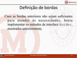 Deﬁnição	
  de	
  bordas	
  
Caso as bordas anteriores não sejam suficientes
para atender às necessidades, basta
implementar os métodos da interface Border,
mostrados anteriormente.	
  
Daniel	
  Arndt	
  Alves	
   Java	
  Swing:	
  Hierarquia	
  Window	
   19	
  
 