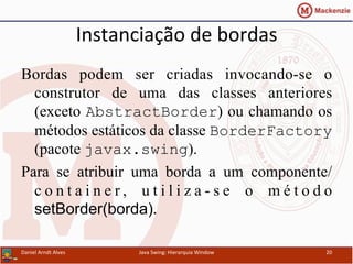 Instanciação	
  de	
  bordas	
  
Bordas podem ser criadas invocando-se o
construtor de uma das classes anteriores
(exceto AbstractBorder) ou chamando os
métodos estáticos da classe BorderFactory
(pacote javax.swing).
Para se atribuir uma borda a um componente/
c o n t a i n e r , u t i l i z a - s e o m é t o d o
setBorder(borda).	
  
Daniel	
  Arndt	
  Alves	
   Java	
  Swing:	
  Hierarquia	
  Window	
   20	
  
 