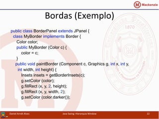 Bordas	
  (Exemplo)	
  
public class BorderPanel extends JPanel {
class MyBorder implements Border {
Color color;
public MyBorder (Color c) {
color = c;
}
public void paintBorder (Component c, Graphics g, int x, int y,
int width, int height) {
Insets insets = getBorderInsets(c);
g.setColor (color);
g.fillRect (x, y, 2, height);
g.fillRect (x, y, width, 2);
g.setColor (color.darker());
Daniel	
  Arndt	
  Alves	
   Java	
  Swing:	
  Hierarquia	
  Window	
   22	
  
 