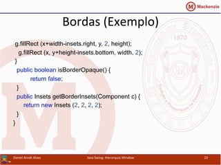 Bordas	
  (Exemplo)	
  
g.fillRect (x+width-insets.right, y, 2, height);
g.fillRect (x, y+height-insets.bottom, width, 2);
}
public boolean isBorderOpaque() {
return false;
}
public Insets getBorderInsets(Component c) {
return new Insets (2, 2, 2, 2);
}
}	
  
Daniel	
  Arndt	
  Alves	
   Java	
  Swing:	
  Hierarquia	
  Window	
   23	
  
 