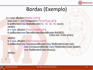 Bordas	
  (Exemplo)	
  
b = new JButton ("Matte Icon");
Icon icon = new ImageIcon ("SmallTiger.gif");
b.setBorder(new MatteBorder(10, 10, 10, 10, icon));
add(b);
b = new JButton ("ColorizedBezel");
b.setBorder(new BevelBorder(BevelBorder.RAISED,
Color.red, Color.pink));
add(b);
b = new JButton ("My/Compound");
b.setBorder(new CompoundBorder(new MyBorder(Color.red),
new CompoundBorder (new MyBorder(Color.green),
new MyBorder(Color.blue))));
add(b);
}
}	
  
Daniel	
  Arndt	
  Alves	
   Java	
  Swing:	
  Hierarquia	
  Window	
   27	
  
 