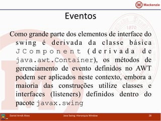 Eventos	
  	
  
Como grande parte dos elementos de interface do
swing é derivada da classe básica
J C o m p o n e n t ( d e r i v a d a d e
java.awt.Container), os métodos de
gerenciamento de evento definidos no AWT
podem ser aplicados neste contexto, embora a
maioria das construções utilize classes e
interfaces (listeners) definidos dentro do
pacote javax.swing
Daniel	
  Arndt	
  Alves	
   Java	
  Swing:	
  Hierarquia	
  Window	
   28	
  
 