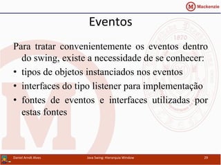 Eventos	
  	
  
Para tratar convenientemente os eventos dentro
do swing, existe a necessidade de se conhecer:
•  tipos de objetos instanciados nos eventos
•  interfaces do tipo listener para implementação
•  fontes de eventos e interfaces utilizadas por
estas fontes
Daniel	
  Arndt	
  Alves	
   Java	
  Swing:	
  Hierarquia	
  Window	
   29	
  
 