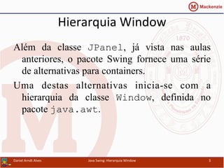 Hierarquia	
  Window	
  	
  
Além da classe JPanel, já vista nas aulas
anteriores, o pacote Swing fornece uma série
de alternativas para containers.
Uma destas alternativas inicia-se com a
hierarquia da classe Window, definida no
pacote java.awt.	
  
Daniel	
  Arndt	
  Alves	
   Java	
  Swing:	
  Hierarquia	
  Window	
   3	
  
 