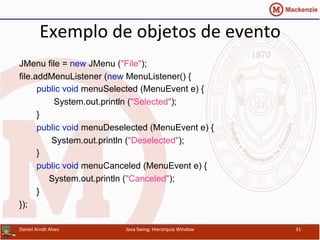 Exemplo	
  de	
  objetos	
  de	
  evento	
  	
  
JMenu file = new JMenu ("File");
file.addMenuListener (new MenuListener() {
public void menuSelected (MenuEvent e) {
System.out.println ("Selected");
}
public void menuDeselected (MenuEvent e) {
System.out.println ("Deselected");
}
public void menuCanceled (MenuEvent e) {
System.out.println ("Canceled");
}
});	
  
Daniel	
  Arndt	
  Alves	
   Java	
  Swing:	
  Hierarquia	
  Window	
   31	
  
 
