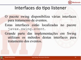 Interfaces	
  do	
  apo	
  listener	
  	
  
O pacote swing disponibiliza várias interfaces
para tratamento de eventos.
Estas interfaces estão localizadas no pacote
javax.swing.event.
Grande parte das implementações em Swing
utilizam os métodos destas interfaces para
tratamento dos eventos.
	
  	
  	
  	
  	
  	
  	
  	
  	
  	
  	
  	
  	
  	
  	
  	
  	
  	
  	
  	
  	
  
Daniel	
  Arndt	
  Alves	
   Java	
  Swing:	
  Hierarquia	
  Window	
   32	
  
 