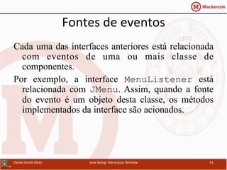 Fontes	
  de	
  eventos	
  
Cada uma das interfaces anteriores está relacionada
com eventos de uma ou mais classe de
componentes.
Por exemplo, a interface MenuListener está
relacionada com JMenu. Assim, quando a fonte
do evento é um objeto desta classe, os métodos
implementados da interface são acionados.	
  	
  	
  	
  	
  	
  	
  	
  	
  	
  	
  	
  	
  	
  	
  	
  	
  	
  	
  	
  	
  	
  	
  	
  	
  	
  	
  	
  	
  	
  	
  	
  
	
  	
  	
  	
  	
  	
  	
  	
  	
  	
  	
  	
  	
  	
  	
  	
  	
  	
  	
  	
  	
  	
  	
  	
  	
  	
  	
  	
  	
  	
  	
  	
  	
  	
  	
  	
  	
  	
  	
  	
  	
  	
  	
  	
  	
  	
  	
  	
  	
  	
  	
  	
  	
  	
  	
  	
  	
  	
  	
  	
  	
  	
  	
  	
  	
  	
  	
  	
  	
  	
  	
  	
  	
  	
  	
  	
  	
  
	
  	
  	
  	
  	
  	
  	
  	
  	
  	
  	
  	
  	
  	
  	
  	
  	
  	
  	
  	
  	
  	
  
Daniel	
  Arndt	
  Alves	
   Java	
  Swing:	
  Hierarquia	
  Window	
   41	
  
 