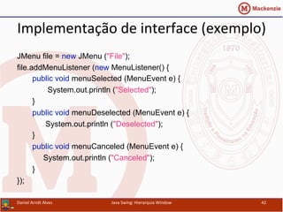 Implementação	
  de	
  interface	
  (exemplo)	
  	
  
JMenu file = new JMenu ("File");
file.addMenuListener (new MenuListener() {
public void menuSelected (MenuEvent e) {
System.out.println ("Selected");
}
public void menuDeselected (MenuEvent e) {
System.out.println ("Deselected");
}
public void menuCanceled (MenuEvent e) {
System.out.println ("Canceled");
}
});	
  
Daniel	
  Arndt	
  Alves	
   Java	
  Swing:	
  Hierarquia	
  Window	
   42	
  
 