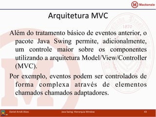 Arquitetura	
  MVC	
  	
  
Além do tratamento básico de eventos anterior, o
pacote Java Swing permite, adicionalmente,
um controle maior sobre os componentes
utilizando a arquitetura Model/View/Controller
(MVC).
Por exemplo, eventos podem ser controlados de
forma complexa através de elementos
chamados chamados adaptadores.
Daniel	
  Arndt	
  Alves	
   Java	
  Swing:	
  Hierarquia	
  Window	
   43	
  
 