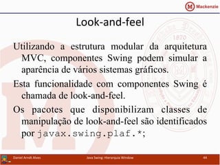 Look-­‐and-­‐feel	
  	
  
Utilizando a estrutura modular da arquitetura
MVC, componentes Swing podem simular a
aparência de vários sistemas gráficos.
Esta funcionalidade com componentes Swing é
chamada de look-and-feel.
Os pacotes que disponibilizam classes de
manipulação de look-and-feel são identificados
por javax.swing.plaf.*;
Daniel	
  Arndt	
  Alves	
   Java	
  Swing:	
  Hierarquia	
  Window	
   44	
  
 
