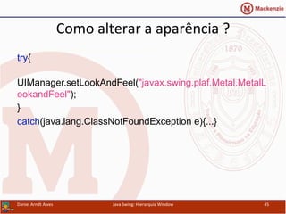 Como	
  alterar	
  a	
  aparência	
  ?	
  	
  
try{
UIManager.setLookAndFeel("javax.swing.plaf.Metal.MetalL
ookandFeel");
}
catch(java.lang.ClassNotFoundException e){...}
Daniel	
  Arndt	
  Alves	
   Java	
  Swing:	
  Hierarquia	
  Window	
   45	
  
 