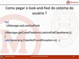 Como	
  pegar	
  o	
  look-­‐and-­‐feel	
  do	
  sistema	
  do	
  
usuário	
  ?	
  	
  
try{
UIManager.setLookAndFeel(
UIManager.getCrossPlataformLookAndFellClassName());
}
catch(java.lang.ClassNotFoundException e){...}
Daniel	
  Arndt	
  Alves	
   Java	
  Swing:	
  Hierarquia	
  Window	
   46	
  
 
