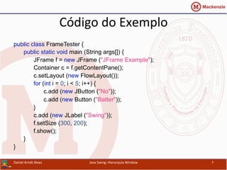 Código	
  do	
  Exemplo	
  	
  
public class FrameTester {
public static void main (String args[]) {
JFrame f = new JFrame ("JFrame Example");
Container c = f.getContentPane();
c.setLayout (new FlowLayout());
for (int i = 0; i < 5; i++) {
c.add (new JButton ("No"));
c.add (new Button ("Batter"));
}
c.add (new JLabel ("Swing"));
f.setSize (300, 200);
f.show();
}
}	
  
Daniel	
  Arndt	
  Alves	
   Java	
  Swing:	
  Hierarquia	
  Window	
   7	
  
 