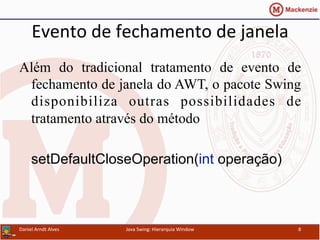 Evento	
  de	
  fechamento	
  de	
  janela	
  	
  
Além do tradicional tratamento de evento de
fechamento de janela do AWT, o pacote Swing
disponibiliza outras possibilidades de
tratamento através do método
setDefaultCloseOperation(int operação)
Daniel	
  Arndt	
  Alves	
   Java	
  Swing:	
  Hierarquia	
  Window	
   8	
  
 