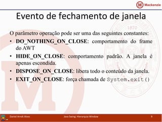 Evento	
  de	
  fechamento	
  de	
  janela	
  	
  
O parâmetro operação pode ser uma das seguintes constantes:
•  DO_NOTHING_ON_CLOSE: comportamento do frame
do AWT
•  HIDE_ON_CLOSE: comportamento padrão. A janela é
apenas escondida.
•  DISPOSE_ON_CLOSE: libera todo o conteúdo da janela.
•  EXIT_ON_CLOSE: força chamada de System.exit()
Daniel	
  Arndt	
  Alves	
   Java	
  Swing:	
  Hierarquia	
  Window	
   9	
  
 