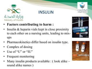 • Factors contributing to harm :
• Insulin & heparin vials kept in close proximity
to each other on a nursing units, leading to mix-
ups
• Pharmacokinetics differ based on insulin type.
• Complex of dosing
• Use of “U” or “IU”
• Frequent monitoring
• Many insulin products available : ( look alike –
sound alike names )
INSULIN
 