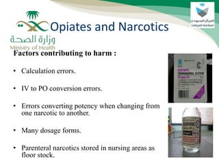 Factors contributing to harm :
• Calculation errors.
• IV to PO conversion errors.
• Errors converting potency when changing from
one narcotic to another.
• Many dosage forms.
• Parenteral narcotics stored in nursing areas as
floor stock.
Opiates and Narcotics
 