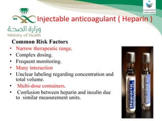 Common Risk Factors
• Narrow therapeutic range.
• Complex dosing.
• Frequent monitoring.
• Many interaction
• Unclear labeling regarding concentration and
total volume.
• Multi-dose containers.
• Confusion between heparin and insulin due
to similar measurement units.
Injectable anticoagulant ( Heparin )
 