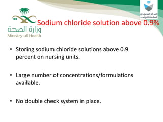 • Storing sodium chloride solutions above 0.9
percent on nursing units.
• Large number of concentrations/formulations
available.
• No double check system in place.
Sodium chloride solution above 0.9%
 