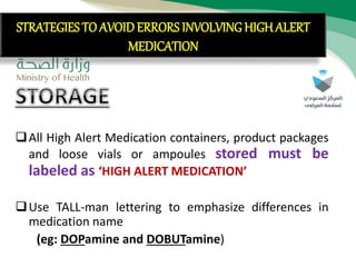 STRATEGIES TO AVOID ERRORS
INVOLVING HIGH ALERT MEDICATION
All High Alert Medication containers, product packages
and loose vials or ampoules stored must be
labeled as ‘HIGH ALERT MEDICATION’
Use TALL-man lettering to emphasize differences in
medication name
(eg: DOPamine and DOBUTamine)
STRATEGIES TO AVOID ERRORS INVOLVING HIGH ALERT
MEDICATION
 