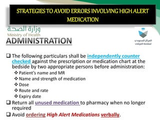CON’T:
 The following particulars shall be independently counter
checked against the prescription or medication chart at the
bedside by two appropriate persons before administration:
Patient’s name and MR
Name and strength of medication
Dose
Route and rate
Expiry date
 Return all unused medication to pharmacy when no longer
required
 Avoid ordering High Alert Medications verbally.
STRATEGIES TO AVOID ERRORS INVOLVING HIGH ALERT
MEDICATION
 