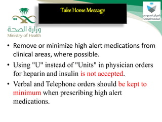 • Remove or minimize high alert medications from
clinical areas, where possible.
• Using "U" instead of "Units" in physician orders
for heparin and insulin is not accepted.
• Verbal and Telephone orders should be kept to
minimum when prescribing high alert
medications.
Take Home Message
 