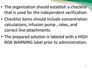 • The organization should establish a checklist
that is used for the independent verification.
• Checklist items should include concentration
calculations, infusion pump , rates, and
correct line attachments.
• The prepared solution is labeled with a HIGH
RISK WARNING label prior to administration.
24
 