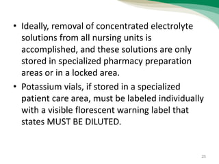 • Ideally, removal of concentrated electrolyte
solutions from all nursing units is
accomplished, and these solutions are only
stored in specialized pharmacy preparation
areas or in a locked area.
• Potassium vials, if stored in a specialized
patient care area, must be labeled individually
with a visible florescent warning label that
states MUST BE DILUTED.
25
 
