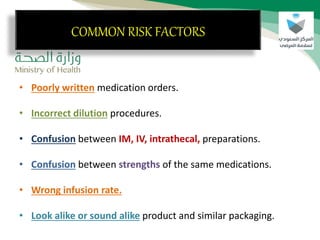 COMMON RISK FACTORS
• Poorly written medication orders.
• Incorrect dilution procedures.
• Confusion between IM, IV, intrathecal, preparations.
• Confusion between strengths of the same medications.
• Wrong infusion rate.
• Look alike or sound alike product and similar packaging.
COMMON RISK FACTORS
 