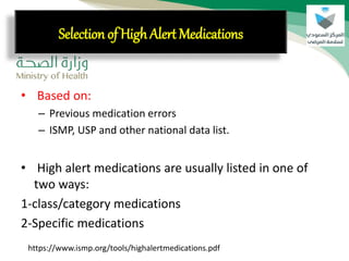 • Based on:
– Previous medication errors
– ISMP, USP and other national data list.
• High alert medications are usually listed in one of
two ways:
1-class/category medications
2-Specific medications
Selection of High Alert Medications
https://www.ismp.org/tools/highalertmedications.pdf
 