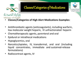 • Classes/Categories of High Alert Medications Examples:
• Antithrombotic agents (anticoagulants), including warfarin,
low molecular weight heparin, IV unfractionated heparin
• Chemotherapeutic agents, parenteral and oral
• Epidural or intrathecal medications
• Hypoglycemics, oral
• Narcotics/opiates, IV, transdermal, and oral (including
liquid concentrates, immediate and sustained-release
formulations)
• Radiocontrast agents, IV
Classes/Categories of Medications
 
