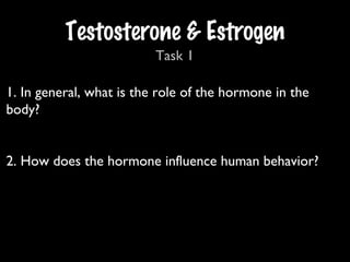 1. In general, what is the role of the hormone in the
body?
2. How does the hormone influence human behavior?
Testosterone & Estrogen
Task 1
 