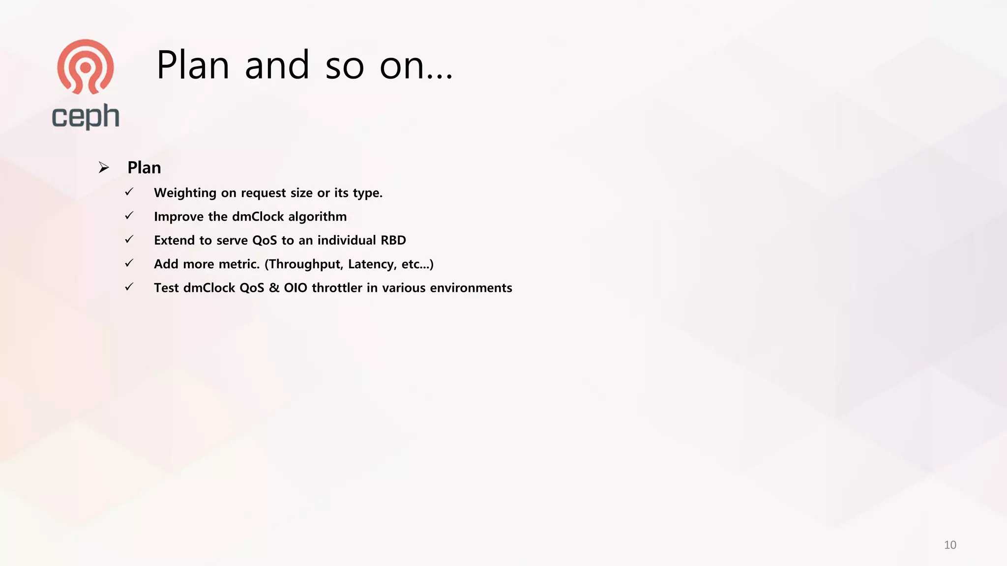 Ø Plan
ü Weighting on request size or its type.
ü Improve the dmClock algorithm
ü Extend to serve QoS to an individual RBD
ü Add more metric. (Throughput, Latency, etc...)
ü Test dmClock QoS & OIO throttler in various environments
Plan and so on…
10
 