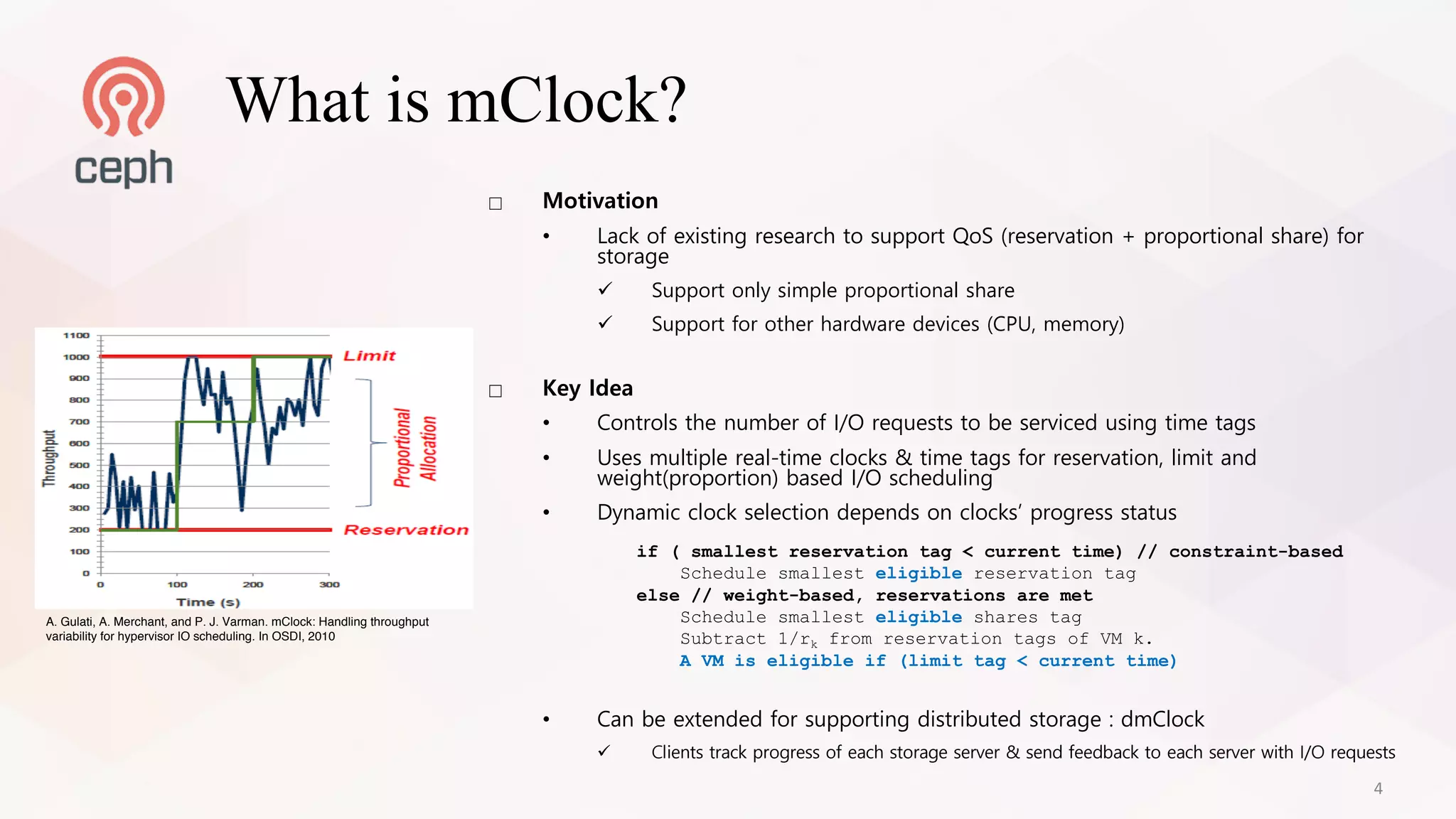 □ Motivation
• Lack of existing research to support QoS (reservation + proportional share) for
storage
ü Support only simple proportional share
ü Support for other hardware devices (CPU, memory)
□ Key Idea
• Controls the number of I/O requests to be serviced using time tags
• Uses multiple real-time clocks & time tags for reservation, limit and
weight(proportion) based I/O scheduling
• Dynamic clock selection depends on clocks’ progress status
• Can be extended for supporting distributed storage : dmClock
ü Clients track progress of each storage server & send feedback to each server with I/O requests
if ( smallest reservation tag < current time) // constraint-based
Schedule smallest eligible reservation tag
else // weight-based, reservations are met
Schedule smallest eligible shares tag
Subtract 1/rk from reservation tags of VM k.
A VM is eligible if (limit tag < current time)
What is mClock?
A. Gulati, A. Merchant, and P. J. Varman. mClock: Handling throughput
variability for hypervisor IO scheduling. In OSDI, 2010
4
 