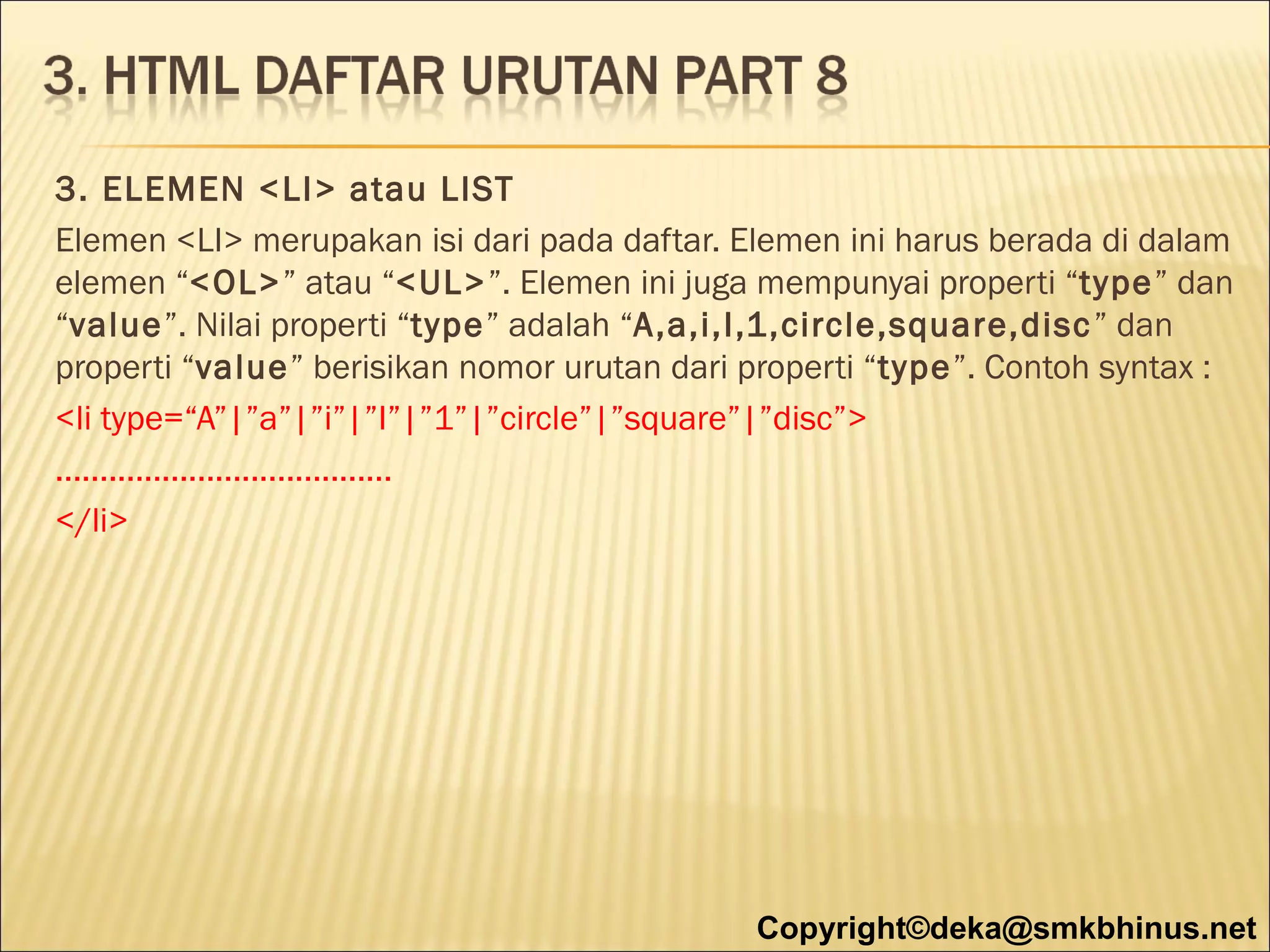 3. ELEMEN <LI> atau LIST
Elemen <LI> merupakan isi dari pada daftar. Elemen ini harus berada di dalam
elemen “<OL>” atau “<UL>”. Elemen ini juga mempunyai properti “type” dan
“value”. Nilai properti “type” adalah “A,a,i,I,1,circle,square,disc ” dan
properti “value” berisikan nomor urutan dari properti “type”. Contoh syntax :
<li type=“A”|”a”|”i”|”I”|”1”|”circle”|”square”|”disc”>
......................................
</li>

Copyright©deka@smkbhinus.net

 