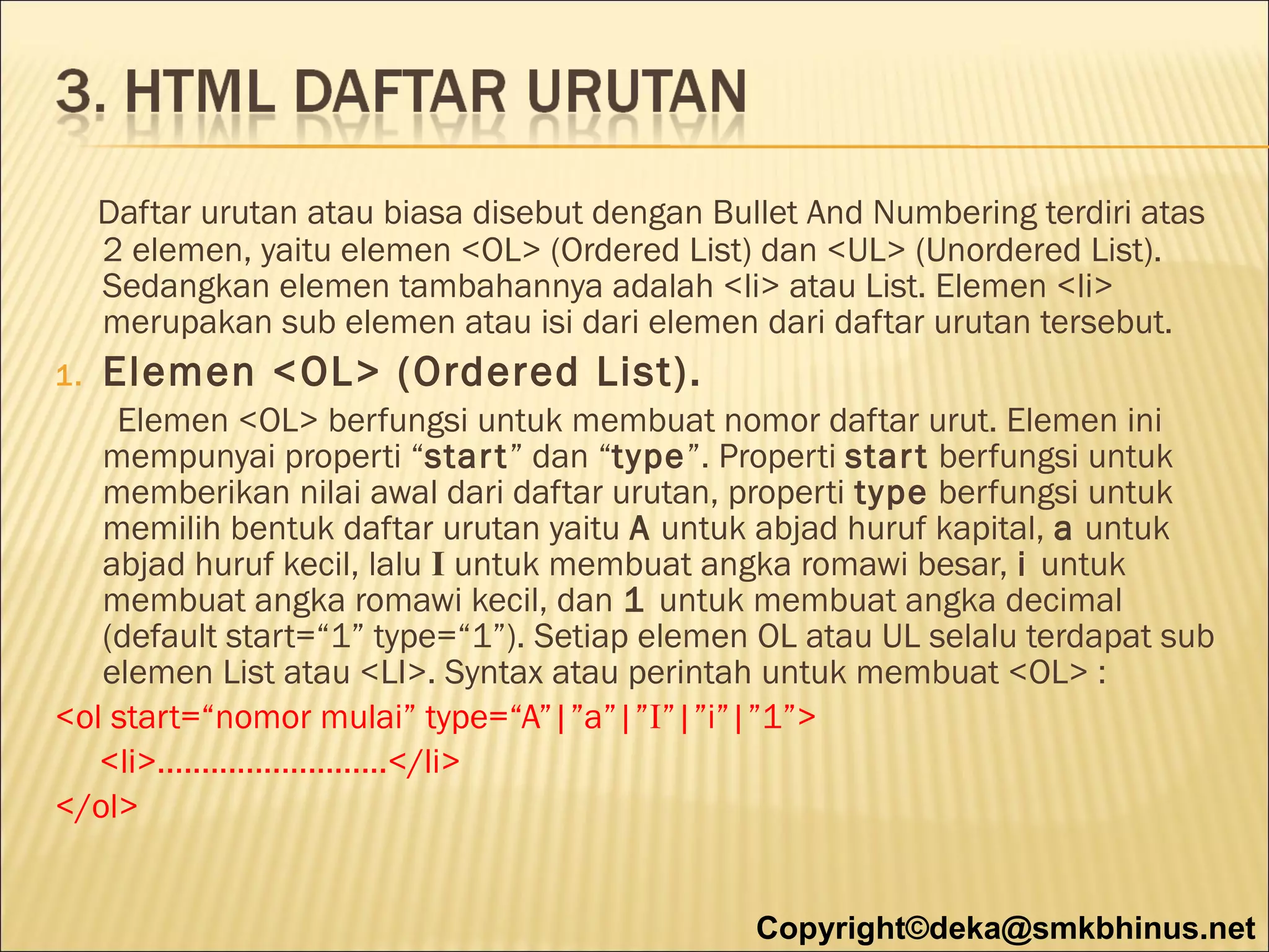 Daftar urutan atau biasa disebut dengan Bullet And Numbering terdiri atas
2 elemen, yaitu elemen <OL> (Ordered List) dan <UL> (Unordered List).
Sedangkan elemen tambahannya adalah <li> atau List. Elemen <li>
merupakan sub elemen atau isi dari elemen dari daftar urutan tersebut.
1.

Elemen <OL> (Ordered List).

Elemen <OL> berfungsi untuk membuat nomor daftar urut. Elemen ini
mempunyai properti “star t” dan “type”. Properti star t berfungsi untuk
memberikan nilai awal dari daftar urutan, properti type berfungsi untuk
memilih bentuk daftar urutan yaitu A untuk abjad huruf kapital, a untuk
abjad huruf kecil, lalu I untuk membuat angka romawi besar, i untuk
membuat angka romawi kecil, dan 1 untuk membuat angka decimal
(default start=“1” type=“1”). Setiap elemen OL atau UL selalu terdapat sub
elemen List atau <LI>. Syntax atau perintah untuk membuat <OL> :
<ol start=“nomor mulai” type=“A”|”a”|”I”|”i”|”1”>
<li>..........................</li>
</ol>
Copyright©deka@smkbhinus.net

 