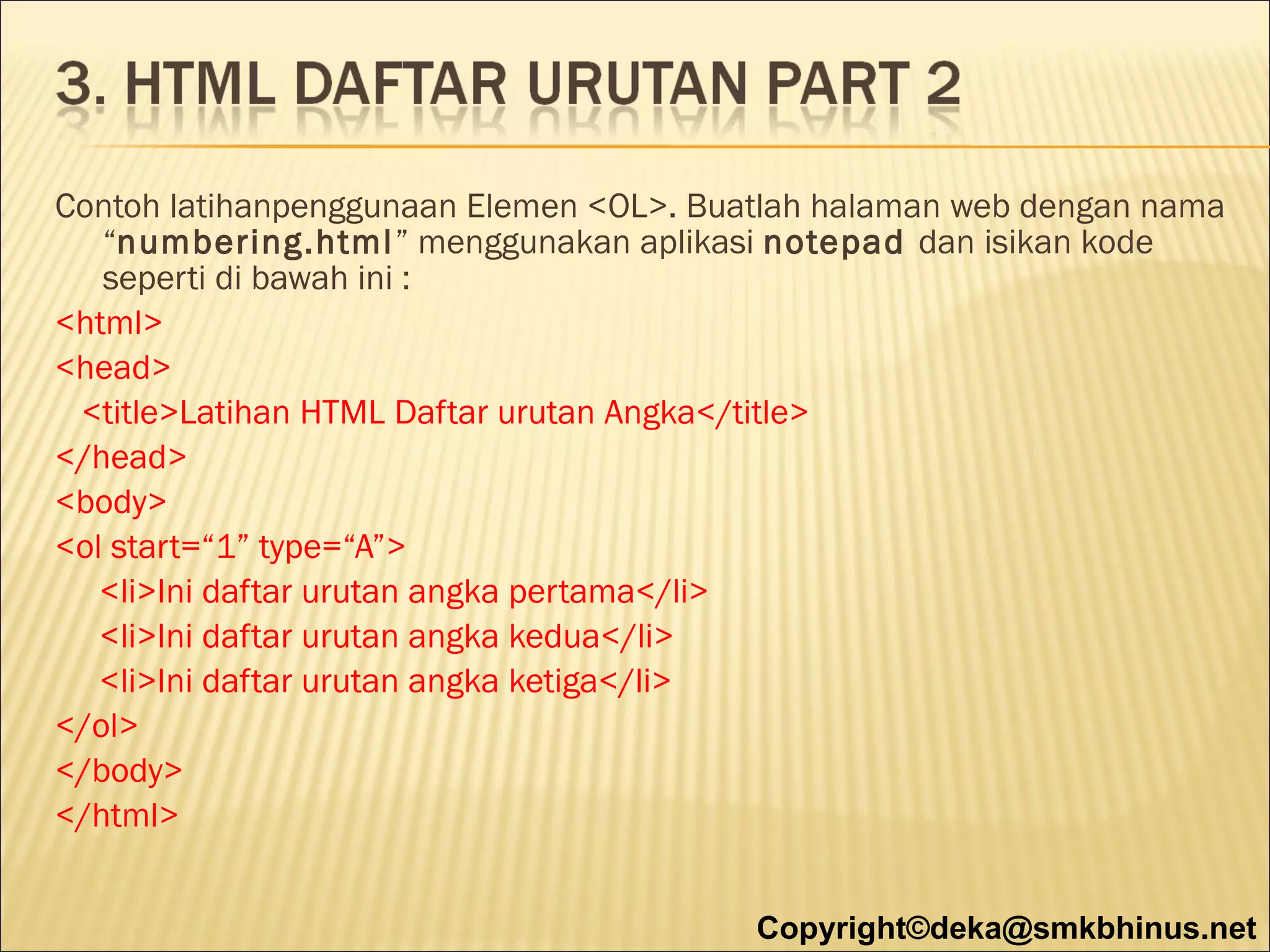 Contoh latihanpenggunaan Elemen <OL>. Buatlah halaman web dengan nama
“numbering.html” menggunakan aplikasi notepad dan isikan kode
seperti di bawah ini :
<html>
<head>
<title>Latihan HTML Daftar urutan Angka</title>
</head>
<body>
<ol start=“1” type=“A”>
<li>Ini daftar urutan angka pertama</li>
<li>Ini daftar urutan angka kedua</li>
<li>Ini daftar urutan angka ketiga</li>
</ol>
</body>
</html>
Copyright©deka@smkbhinus.net

 