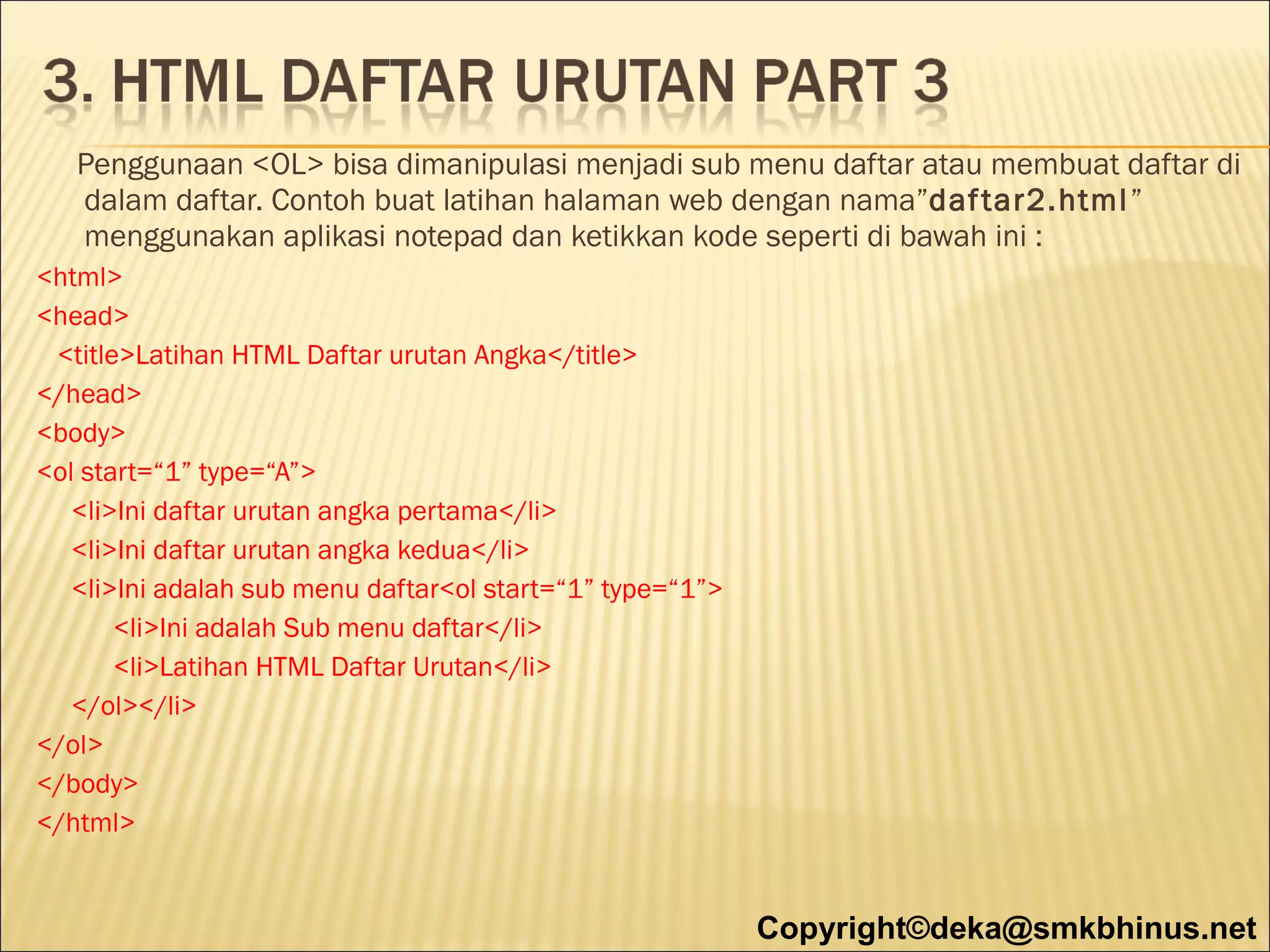 Penggunaan <OL> bisa dimanipulasi menjadi sub menu daftar atau membuat daftar di
dalam daftar. Contoh buat latihan halaman web dengan nama”daf tar2.html ”
menggunakan aplikasi notepad dan ketikkan kode seperti di bawah ini :
<html>
<head>
<title>Latihan HTML Daftar urutan Angka</title>
</head>
<body>
<ol start=“1” type=“A”>
<li>Ini daftar urutan angka pertama</li>
<li>Ini daftar urutan angka kedua</li>
<li>Ini adalah sub menu daftar<ol start=“1” type=“1”>
<li>Ini adalah Sub menu daftar</li>
<li>Latihan HTML Daftar Urutan</li>
</ol></li>
</ol>
</body>
</html>

Copyright©deka@smkbhinus.net

 