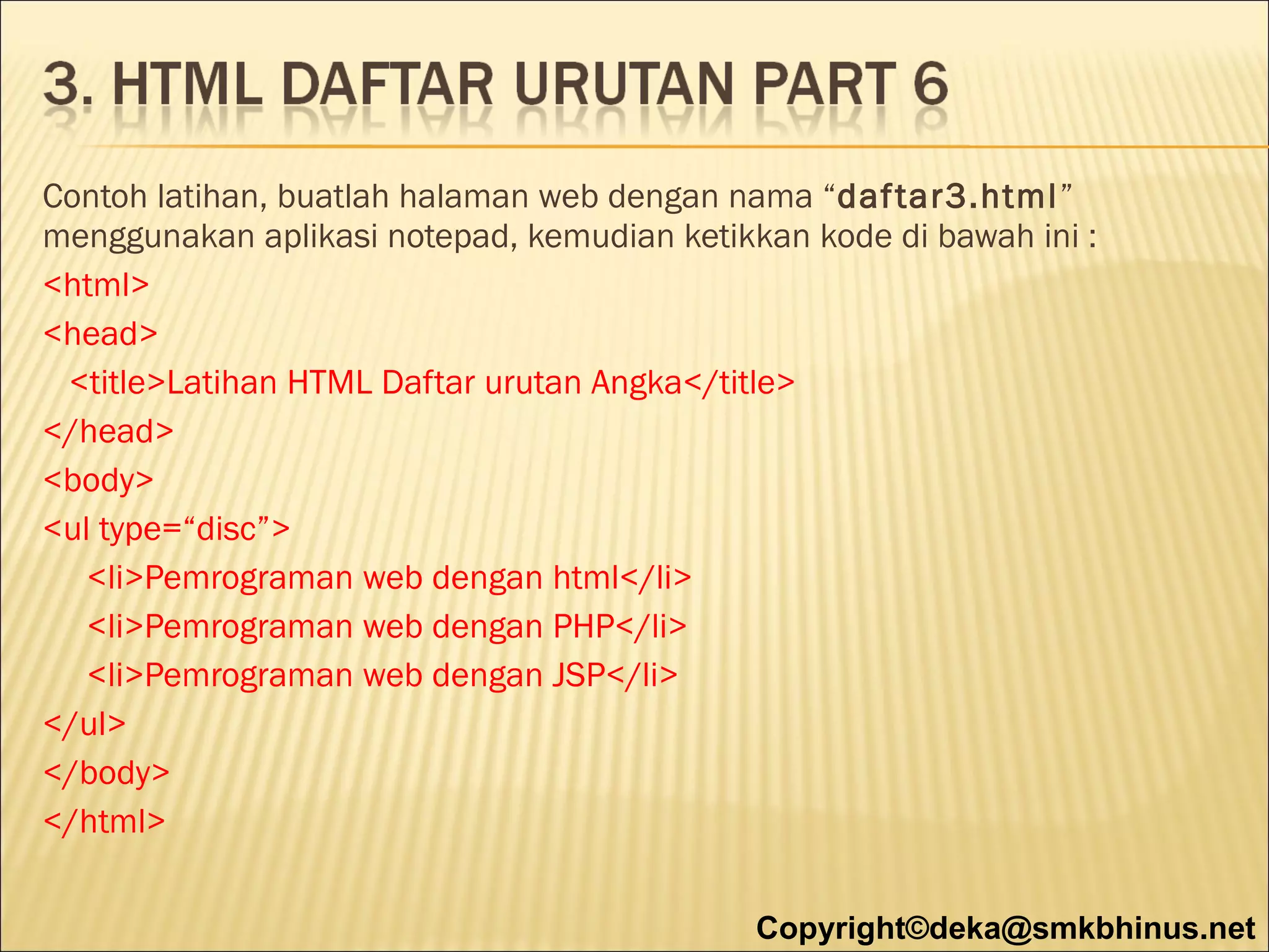 Contoh latihan, buatlah halaman web dengan nama “daf tar3.html”
menggunakan aplikasi notepad, kemudian ketikkan kode di bawah ini :
<html>
<head>
<title>Latihan HTML Daftar urutan Angka</title>
</head>
<body>
<ul type=“disc”>
<li>Pemrograman web dengan html</li>
<li>Pemrograman web dengan PHP</li>
<li>Pemrograman web dengan JSP</li>
</ul>
</body>
</html>
Copyright©deka@smkbhinus.net

 