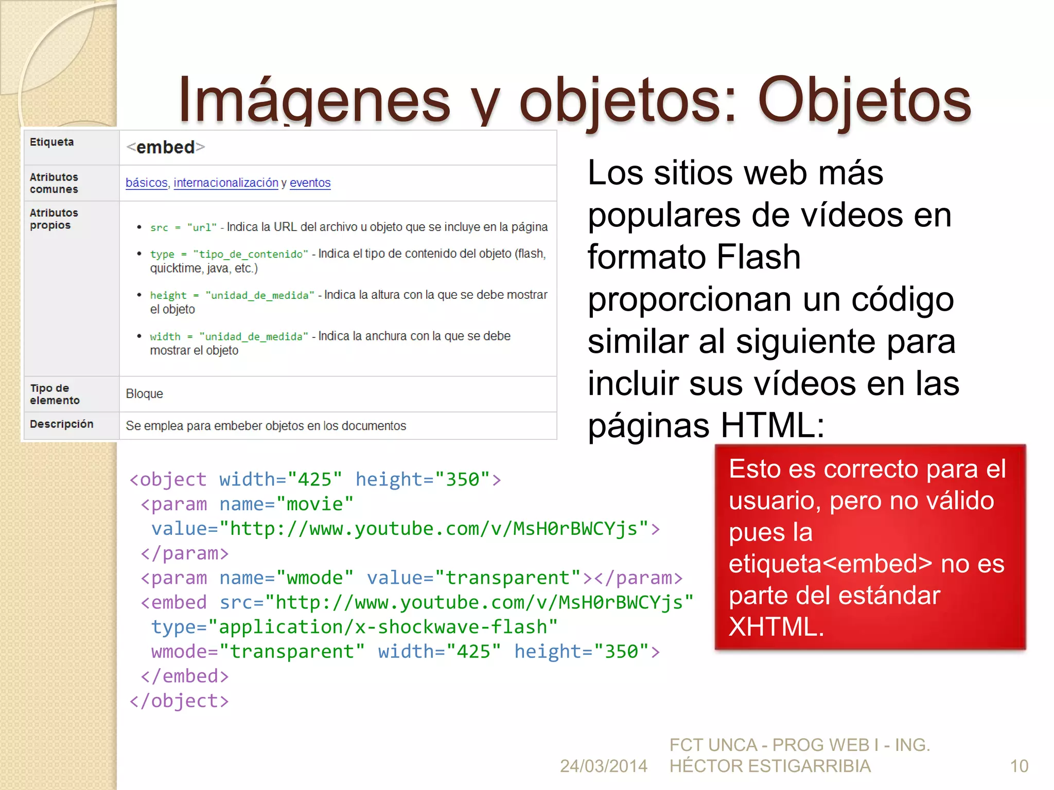 Imágenes y objetos: Objetos
24/03/2014
FCT UNCA - PROG WEB I - ING.
HÉCTOR ESTIGARRIBIA 10
Los sitios web más
populares de vídeos en
formato Flash
proporcionan un código
similar al siguiente para
incluir sus vídeos en las
páginas HTML:
<object width="425" height="350">
<param name="movie"
value="http://www.youtube.com/v/MsH0rBWCYjs">
</param>
<param name="wmode" value="transparent"></param>
<embed src="http://www.youtube.com/v/MsH0rBWCYjs"
type="application/x-shockwave-flash"
wmode="transparent" width="425" height="350">
</embed>
</object>
Esto es correcto para el
usuario, pero no válido
pues la
etiqueta<embed> no es
parte del estándar
XHTML.
 