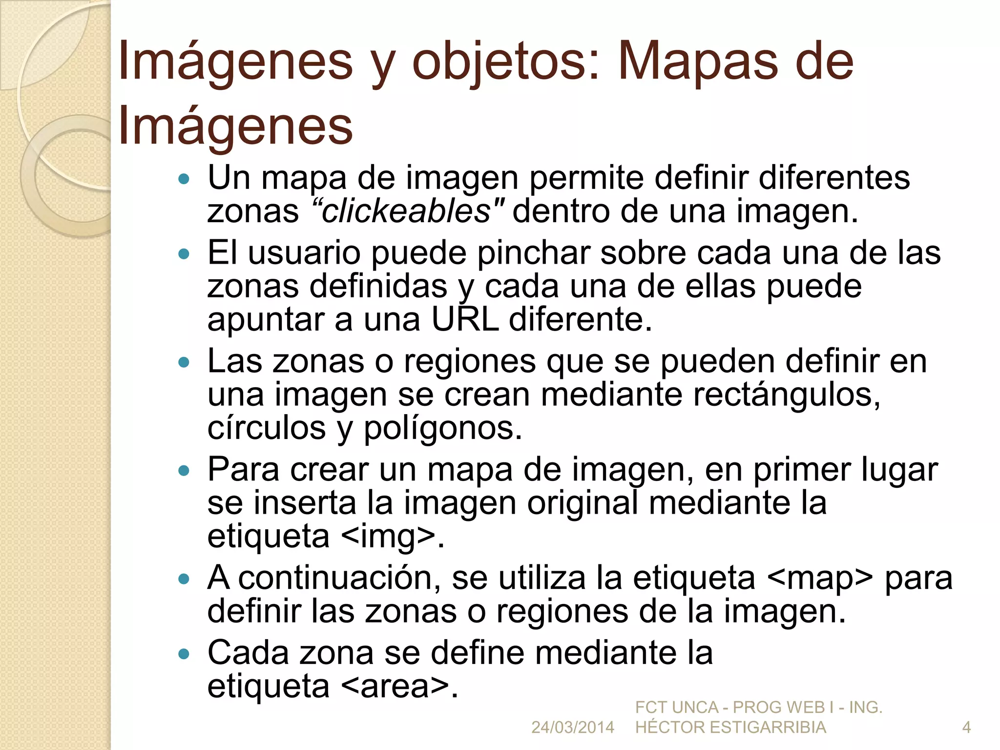 Imágenes y objetos: Mapas de
Imágenes
 Un mapa de imagen permite definir diferentes
zonas “clickeables" dentro de una imagen.
 El usuario puede pinchar sobre cada una de las
zonas definidas y cada una de ellas puede
apuntar a una URL diferente.
 Las zonas o regiones que se pueden definir en
una imagen se crean mediante rectángulos,
círculos y polígonos.
 Para crear un mapa de imagen, en primer lugar
se inserta la imagen original mediante la
etiqueta <img>.
 A continuación, se utiliza la etiqueta <map> para
definir las zonas o regiones de la imagen.
 Cada zona se define mediante la
etiqueta <area>.
24/03/2014
FCT UNCA - PROG WEB I - ING.
HÉCTOR ESTIGARRIBIA 4
 