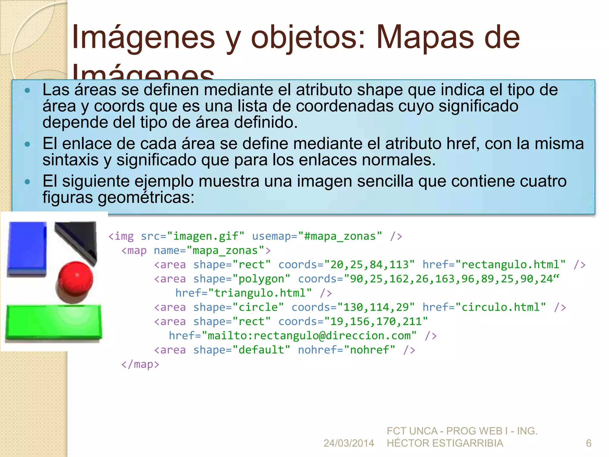 Imágenes y objetos: Mapas de
Imágenes Las áreas se definen mediante el atributo shape que indica el tipo de
área y coords que es una lista de coordenadas cuyo significado
depende del tipo de área definido.
 El enlace de cada área se define mediante el atributo href, con la misma
sintaxis y significado que para los enlaces normales.
 El siguiente ejemplo muestra una imagen sencilla que contiene cuatro
figuras geométricas:
24/03/2014
FCT UNCA - PROG WEB I - ING.
HÉCTOR ESTIGARRIBIA 6
<img src="imagen.gif" usemap="#mapa_zonas" />
<map name="mapa_zonas">
<area shape="rect" coords="20,25,84,113" href="rectangulo.html" />
<area shape="polygon" coords="90,25,162,26,163,96,89,25,90,24“
href="triangulo.html" />
<area shape="circle" coords="130,114,29" href="circulo.html" />
<area shape="rect" coords="19,156,170,211"
href="mailto:rectangulo@direccion.com" />
<area shape="default" nohref="nohref" />
</map>
 