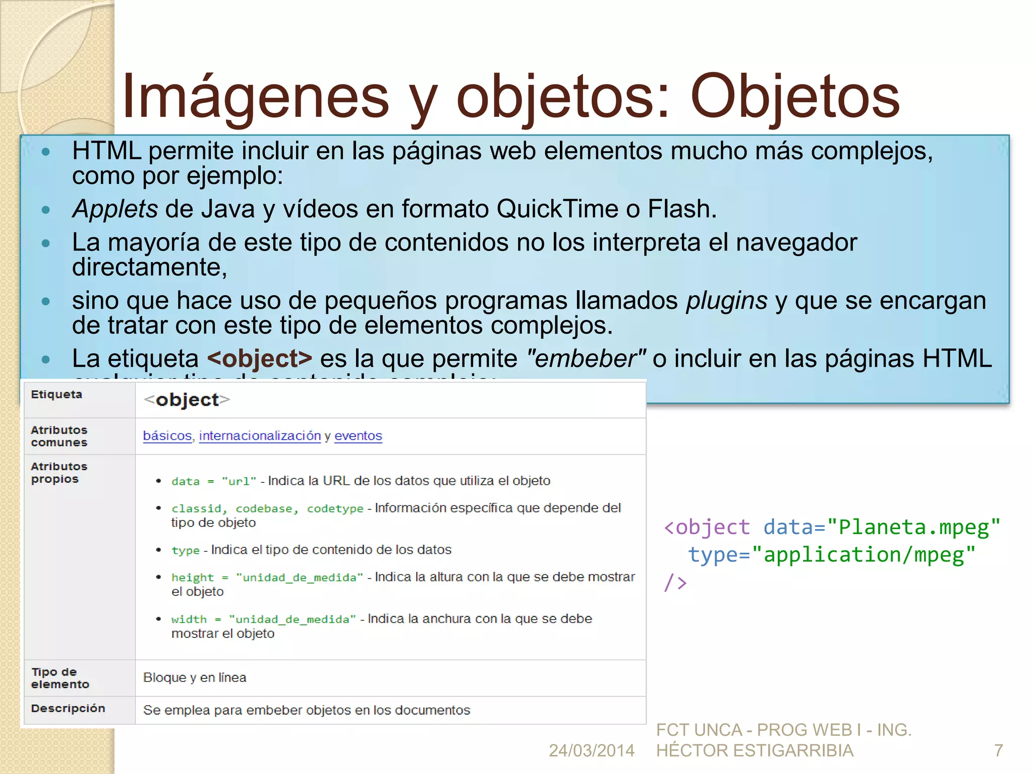 Imágenes y objetos: Objetos
 HTML permite incluir en las páginas web elementos mucho más complejos,
como por ejemplo:
 Applets de Java y vídeos en formato QuickTime o Flash.
 La mayoría de este tipo de contenidos no los interpreta el navegador
directamente,
 sino que hace uso de pequeños programas llamados plugins y que se encargan
de tratar con este tipo de elementos complejos.
 La etiqueta <object> es la que permite "embeber" o incluir en las páginas HTML
cualquier tipo de contenido complejo:
24/03/2014
FCT UNCA - PROG WEB I - ING.
HÉCTOR ESTIGARRIBIA 7
<object data="Planeta.mpeg"
type="application/mpeg"
/>
 