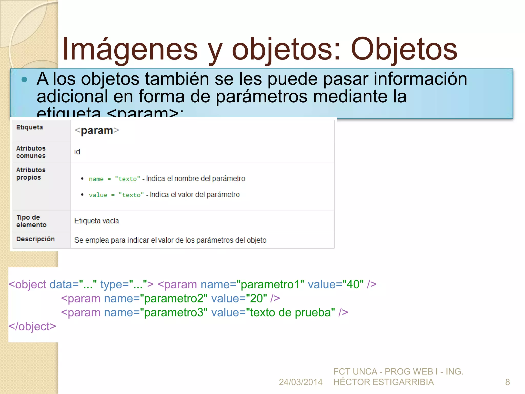 Imágenes y objetos: Objetos
 A los objetos también se les puede pasar información
adicional en forma de parámetros mediante la
etiqueta <param>:
24/03/2014
FCT UNCA - PROG WEB I - ING.
HÉCTOR ESTIGARRIBIA 8
<object data="..." type="..."> <param name="parametro1" value="40" />
<param name="parametro2" value="20" />
<param name="parametro3" value="texto de prueba" />
</object>
 