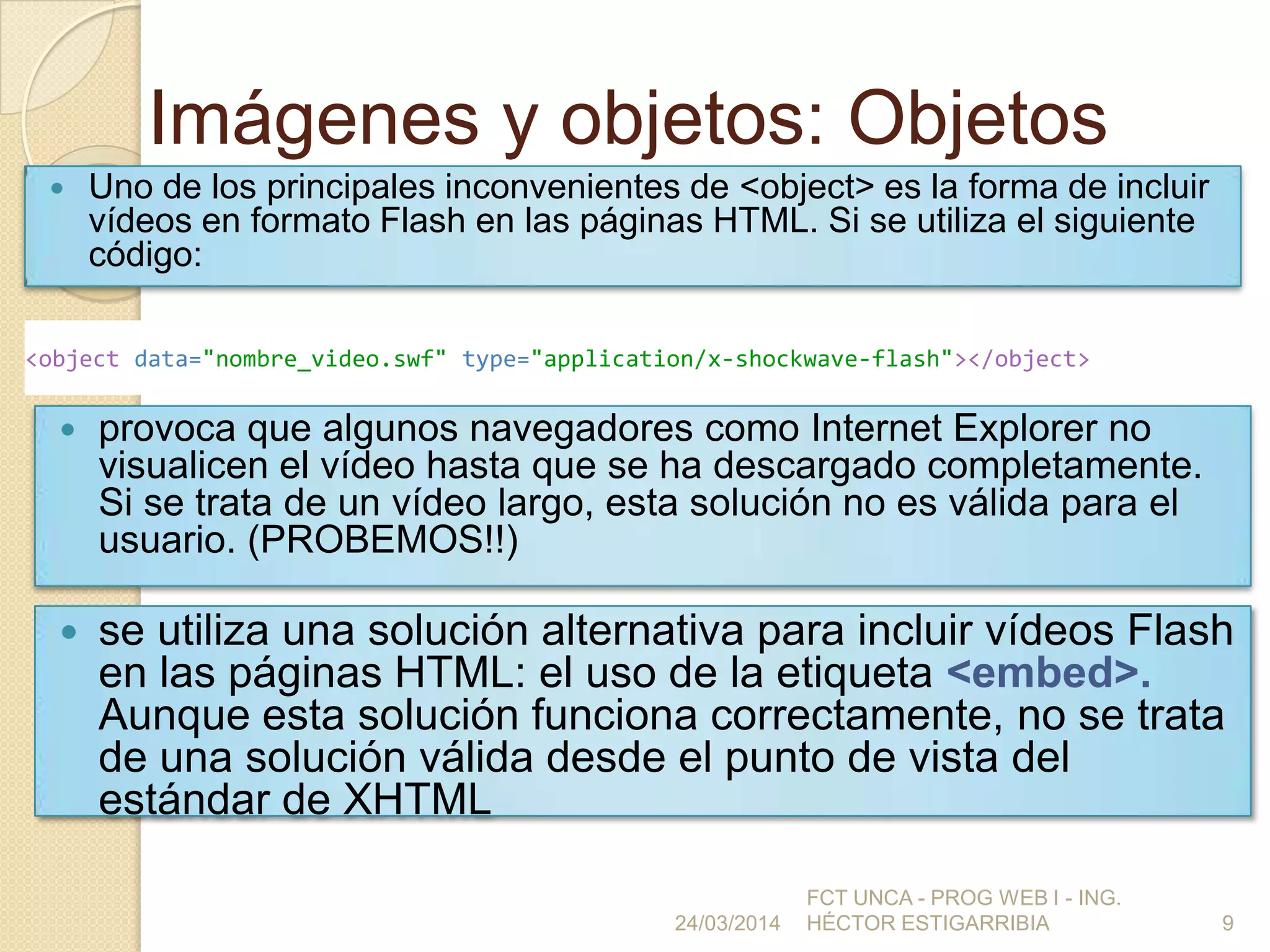 Imágenes y objetos: Objetos
 Uno de los principales inconvenientes de <object> es la forma de incluir
vídeos en formato Flash en las páginas HTML. Si se utiliza el siguiente
código:
24/03/2014
FCT UNCA - PROG WEB I - ING.
HÉCTOR ESTIGARRIBIA 9
<object data="nombre_video.swf" type="application/x-shockwave-flash"></object>
 provoca que algunos navegadores como Internet Explorer no
visualicen el vídeo hasta que se ha descargado completamente.
Si se trata de un vídeo largo, esta solución no es válida para el
usuario. (PROBEMOS!!)
 se utiliza una solución alternativa para incluir vídeos Flash
en las páginas HTML: el uso de la etiqueta <embed>.
Aunque esta solución funciona correctamente, no se trata
de una solución válida desde el punto de vista del
estándar de XHTML
 